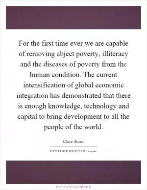 For the first time ever we are capable of removing abject poverty, illiteracy and the diseases of poverty from the human condition. The current intensification of global economic integration has demonstrated that there is enough knowledge, technology and capital to bring development to all the people of the world Picture Quote #1