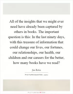 All of the insights that we might ever need have already been captured by others in books. The important question is this: In the last ninety days, with this treasure of information that could change our lives, our fortunes, our relationships, our health, our children and our careers for the better, how many books have we read? Picture Quote #1