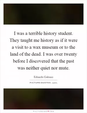 I was a terrible history student. They taught me history as if it were a visit to a wax museum or to the land of the dead. I was over twenty before I discovered that the past was neither quiet nor mute Picture Quote #1