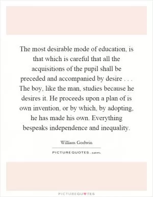 The most desirable mode of education, is that which is careful that all the acquisitions of the pupil shall be preceded and accompanied by desire... The boy, like the man, studies because he desires it. He proceeds upon a plan of is own invention, or by which, by adopting, he has made his own. Everything bespeaks independence and inequality Picture Quote #1