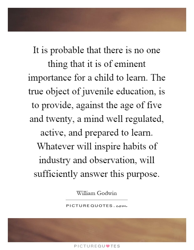 It is probable that there is no one thing that it is of eminent importance for a child to learn. The true object of juvenile education, is to provide, against the age of five and twenty, a mind well regulated, active, and prepared to learn. Whatever will inspire habits of industry and observation, will sufficiently answer this purpose Picture Quote #1