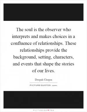 The soul is the observer who interprets and makes choices in a confluence of relationships. These relationships provide the background, setting, characters, and events that shape the stories of our lives Picture Quote #1