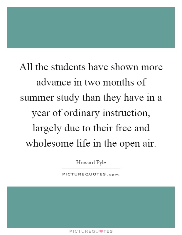 All the students have shown more advance in two months of summer study than they have in a year of ordinary instruction, largely due to their free and wholesome life in the open air Picture Quote #1