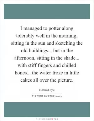 I managed to potter along tolerably well in the morning, sitting in the sun and sketching the old buildings... but in the afternoon, sitting in the shade... with stiff fingers and chilled bones... the water froze in little cakes all over the picture Picture Quote #1