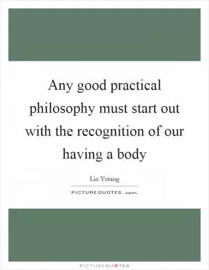 Any good practical philosophy must start out with the recognition of our having a body Picture Quote #1