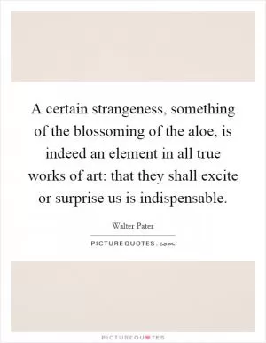A certain strangeness, something of the blossoming of the aloe, is indeed an element in all true works of art: that they shall excite or surprise us is indispensable Picture Quote #1