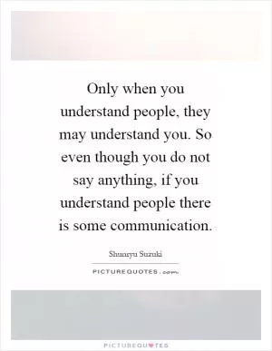 Only when you understand people, they may understand you. So even though you do not say anything, if you understand people there is some communication Picture Quote #1