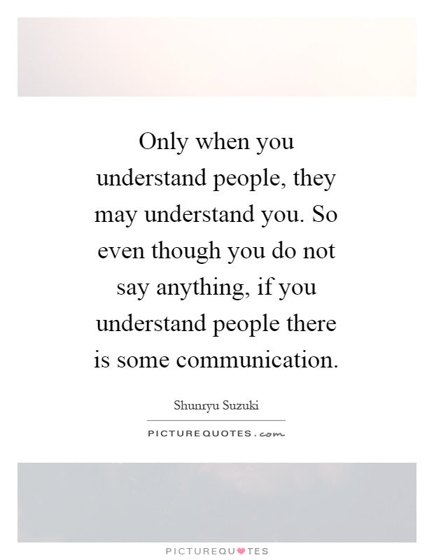 Only when you understand people, they may understand you. So even though you do not say anything, if you understand people there is some communication Picture Quote #1