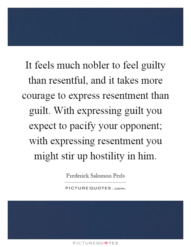 It feels much nobler to feel guilty than resentful, and it takes more courage to express resentment than guilt. With expressing guilt you expect to pacify your opponent; with expressing resentment you might stir up hostility in him Picture Quote #1
