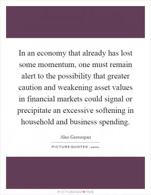 In an economy that already has lost some momentum, one must remain alert to the possibility that greater caution and weakening asset values in financial markets could signal or precipitate an excessive softening in household and business spending Picture Quote #1