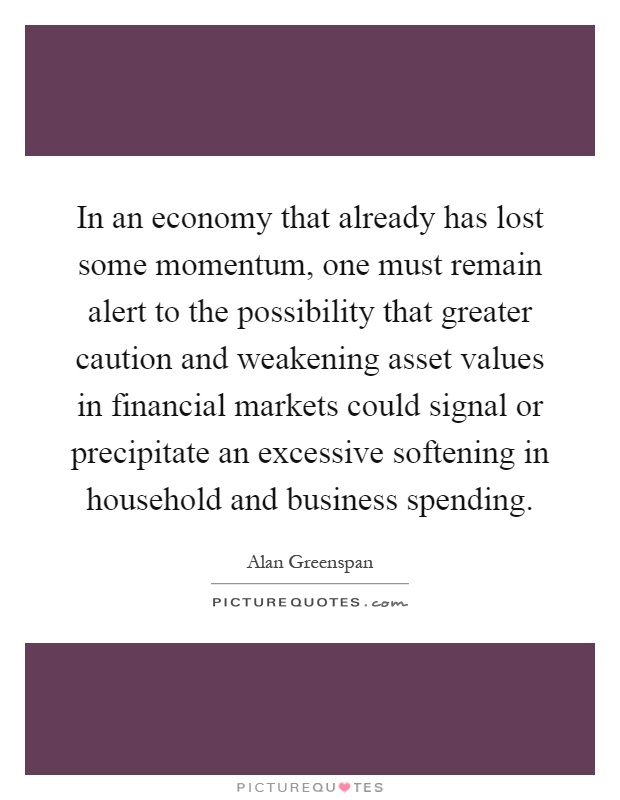 In an economy that already has lost some momentum, one must remain alert to the possibility that greater caution and weakening asset values in financial markets could signal or precipitate an excessive softening in household and business spending Picture Quote #1