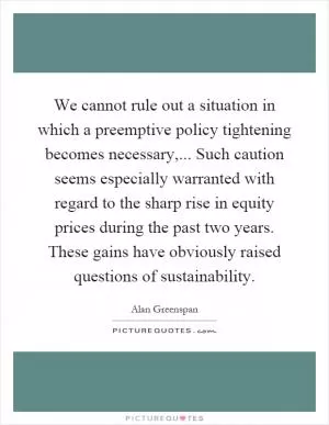 We cannot rule out a situation in which a preemptive policy tightening becomes necessary,... Such caution seems especially warranted with regard to the sharp rise in equity prices during the past two years. These gains have obviously raised questions of sustainability Picture Quote #1