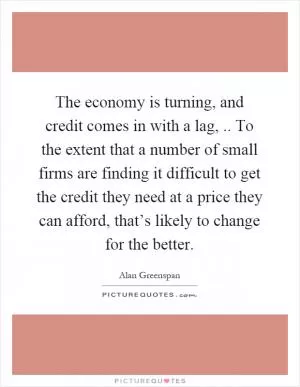 The economy is turning, and credit comes in with a lag,.. To the extent that a number of small firms are finding it difficult to get the credit they need at a price they can afford, that’s likely to change for the better Picture Quote #1
