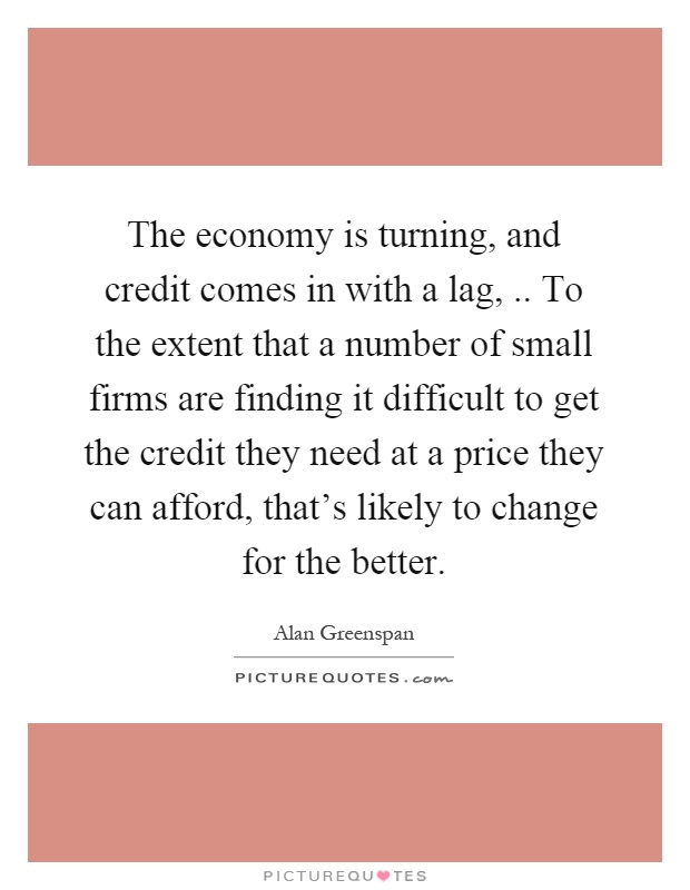 The economy is turning, and credit comes in with a lag,.. To the extent that a number of small firms are finding it difficult to get the credit they need at a price they can afford, that's likely to change for the better Picture Quote #1