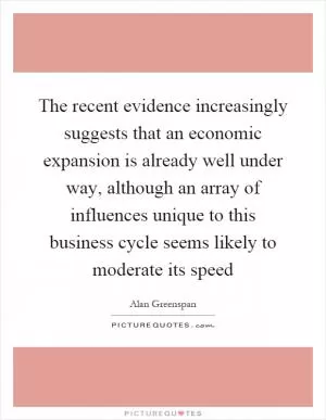 The recent evidence increasingly suggests that an economic expansion is already well under way, although an array of influences unique to this business cycle seems likely to moderate its speed Picture Quote #1