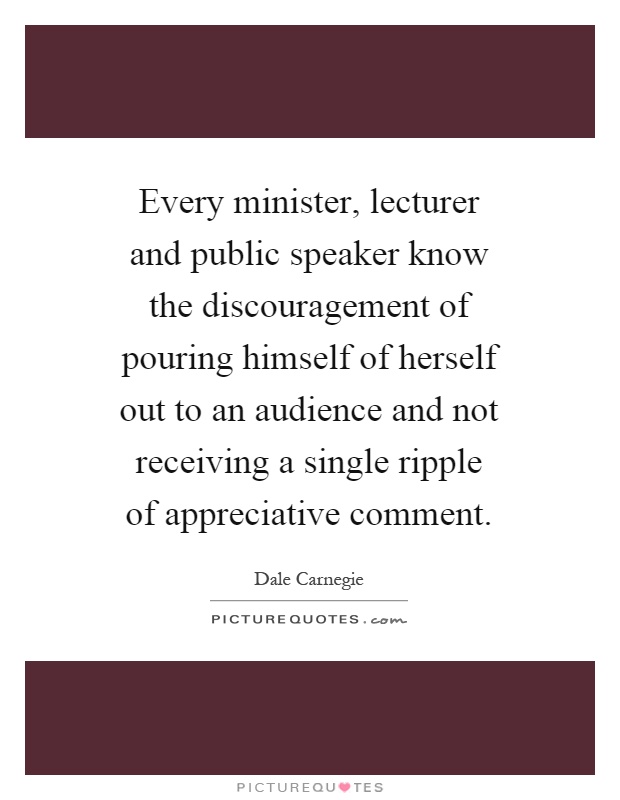 Every minister, lecturer and public speaker know the discouragement of pouring himself of herself out to an audience and not receiving a single ripple of appreciative comment Picture Quote #1