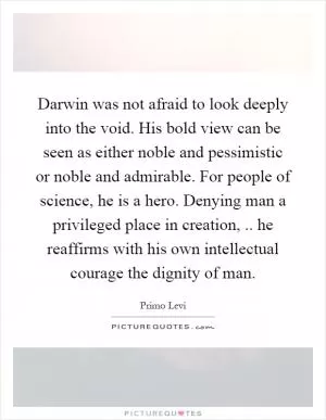 Darwin was not afraid to look deeply into the void. His bold view can be seen as either noble and pessimistic or noble and admirable. For people of science, he is a hero. Denying man a privileged place in creation,.. he reaffirms with his own intellectual courage the dignity of man Picture Quote #1