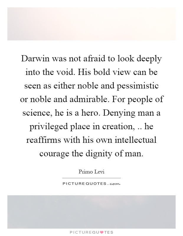Darwin was not afraid to look deeply into the void. His bold view can be seen as either noble and pessimistic or noble and admirable. For people of science, he is a hero. Denying man a privileged place in creation,.. he reaffirms with his own intellectual courage the dignity of man Picture Quote #1