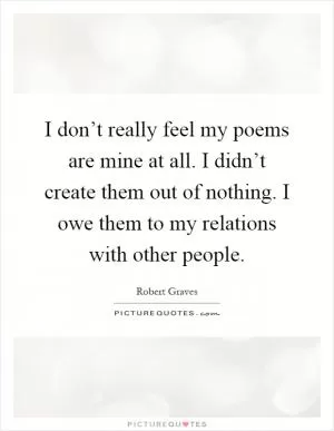 I don’t really feel my poems are mine at all. I didn’t create them out of nothing. I owe them to my relations with other people Picture Quote #1