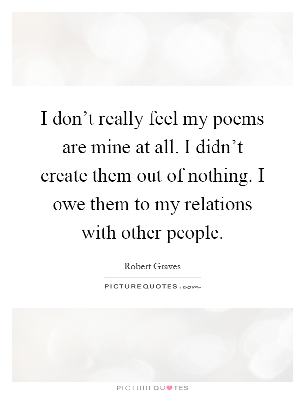 I don't really feel my poems are mine at all. I didn't create them out of nothing. I owe them to my relations with other people Picture Quote #1