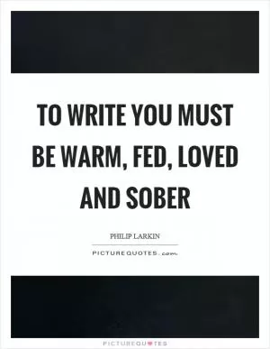 To write you must be warm, fed, loved and sober Picture Quote #1
