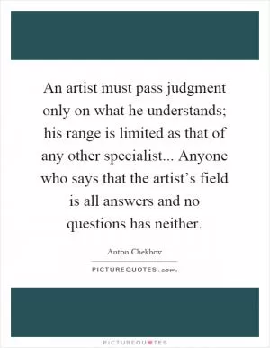 An artist must pass judgment only on what he understands; his range is limited as that of any other specialist... Anyone who says that the artist’s field is all answers and no questions has neither Picture Quote #1