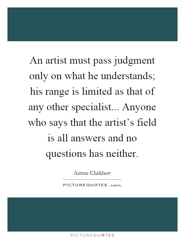 An artist must pass judgment only on what he understands; his range is limited as that of any other specialist... Anyone who says that the artist's field is all answers and no questions has neither Picture Quote #1