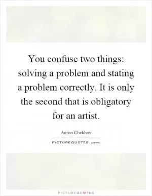 You confuse two things: solving a problem and stating a problem correctly. It is only the second that is obligatory for an artist Picture Quote #1
