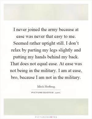 I never joined the army because at ease was never that easy to me. Seemed rather uptight still. I don’t relax by parting my legs slightly and putting my hands behind my back. That does not equal ease. At ease was not being in the military. I am at ease, bro, because I am not in the military Picture Quote #1