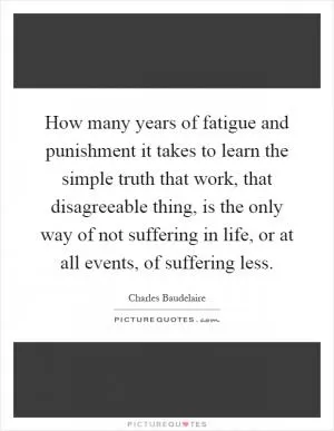 How many years of fatigue and punishment it takes to learn the simple truth that work, that disagreeable thing, is the only way of not suffering in life, or at all events, of suffering less Picture Quote #1