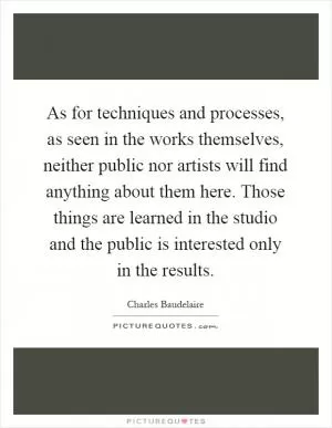 As for techniques and processes, as seen in the works themselves, neither public nor artists will find anything about them here. Those things are learned in the studio and the public is interested only in the results Picture Quote #1