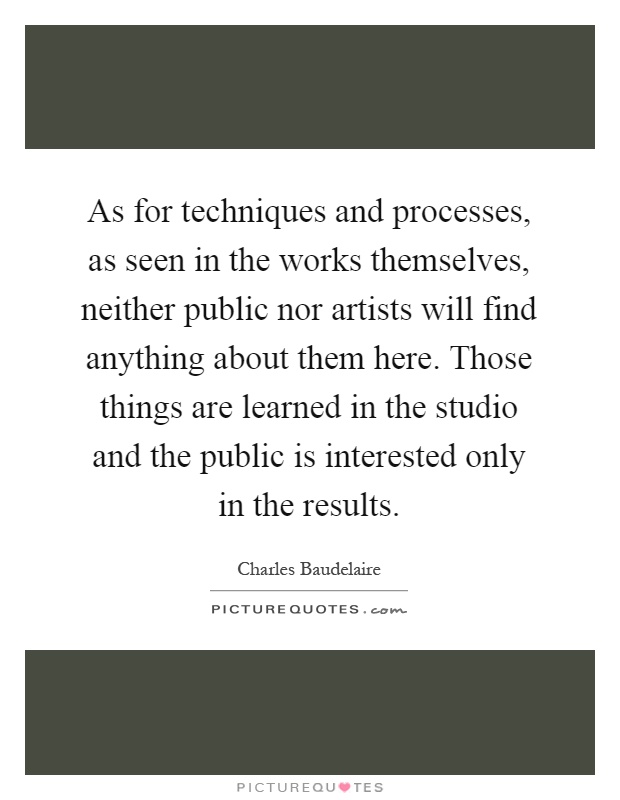As for techniques and processes, as seen in the works themselves, neither public nor artists will find anything about them here. Those things are learned in the studio and the public is interested only in the results Picture Quote #1