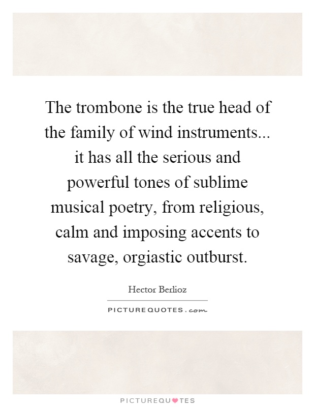 The trombone is the true head of the family of wind instruments... it has all the serious and powerful tones of sublime musical poetry, from religious, calm and imposing accents to savage, orgiastic outburst Picture Quote #1