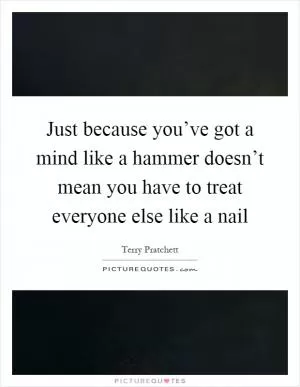 Just because you’ve got a mind like a hammer doesn’t mean you have to treat everyone else like a nail Picture Quote #1