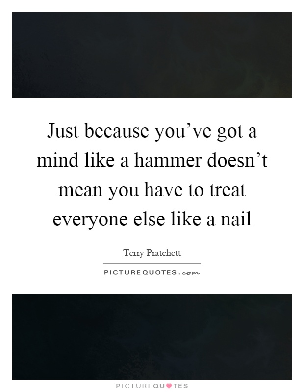 Just because you've got a mind like a hammer doesn't mean you have to treat everyone else like a nail Picture Quote #1