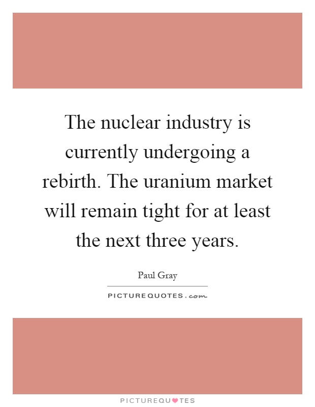 The nuclear industry is currently undergoing a rebirth. The uranium market will remain tight for at least the next three years Picture Quote #1