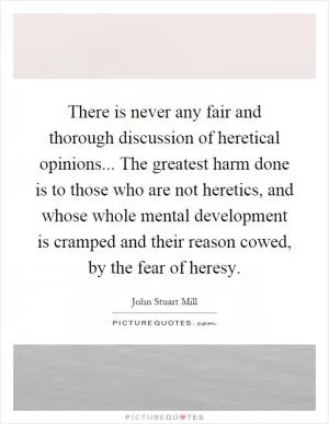 There is never any fair and thorough discussion of heretical opinions... The greatest harm done is to those who are not heretics, and whose whole mental development is cramped and their reason cowed, by the fear of heresy Picture Quote #1