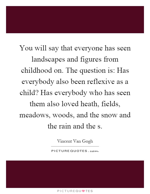 You will say that everyone has seen landscapes and figures from childhood on. The question is: Has everybody also been reflexive as a child? Has everybody who has seen them also loved heath, fields, meadows, woods, and the snow and the rain and the s Picture Quote #1