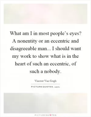 What am I in most people’s eyes? A nonentity or an eccentric and disagreeable man... I should want my work to show what is in the heart of such an eccentric, of such a nobody Picture Quote #1