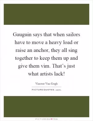 Gauguin says that when sailors have to move a heavy load or raise an anchor, they all sing together to keep them up and give them vim. That’s just what artists lack! Picture Quote #1