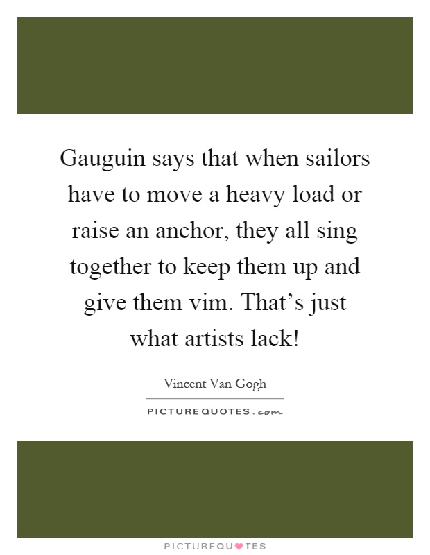 Gauguin says that when sailors have to move a heavy load or raise an anchor, they all sing together to keep them up and give them vim. That's just what artists lack! Picture Quote #1