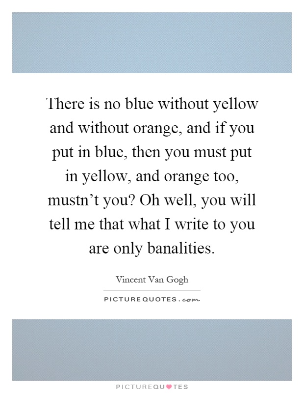 There is no blue without yellow and without orange, and if you put in blue, then you must put in yellow, and orange too, mustn't you? Oh well, you will tell me that what I write to you are only banalities Picture Quote #1
