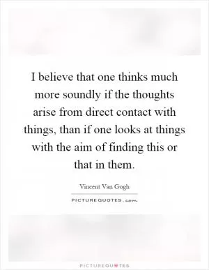 I believe that one thinks much more soundly if the thoughts arise from direct contact with things, than if one looks at things with the aim of finding this or that in them Picture Quote #1