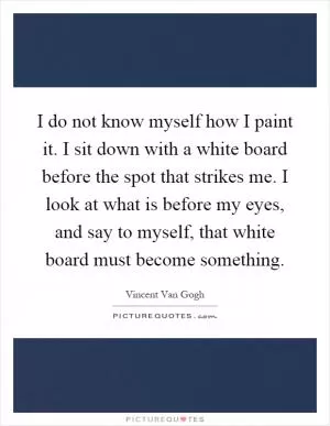 I do not know myself how I paint it. I sit down with a white board before the spot that strikes me. I look at what is before my eyes, and say to myself, that white board must become something Picture Quote #1