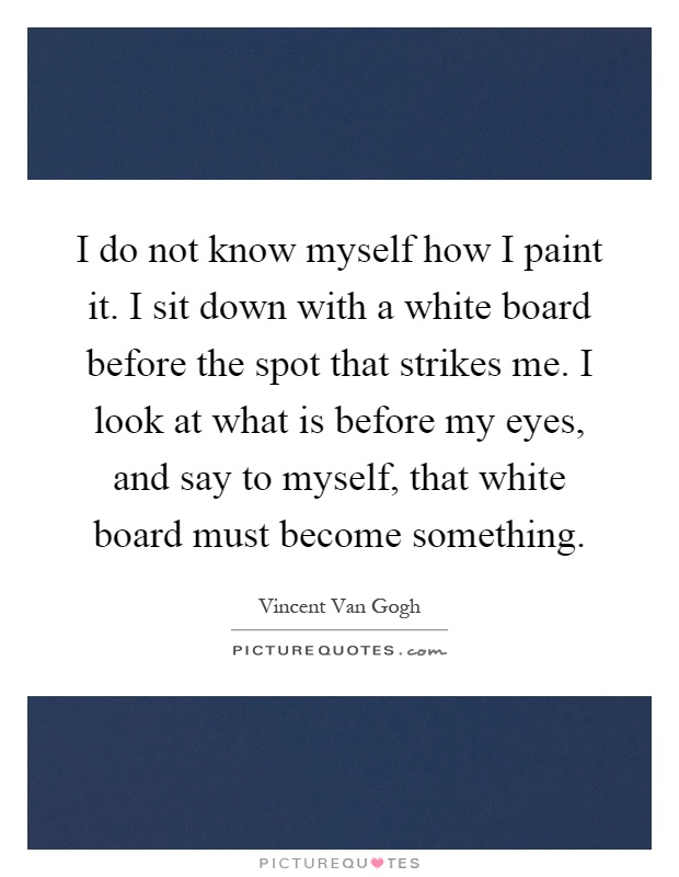 I do not know myself how I paint it. I sit down with a white board before the spot that strikes me. I look at what is before my eyes, and say to myself, that white board must become something Picture Quote #1