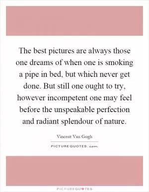 The best pictures are always those one dreams of when one is smoking a pipe in bed, but which never get done. But still one ought to try, however incompetent one may feel before the unspeakable perfection and radiant splendour of nature Picture Quote #1