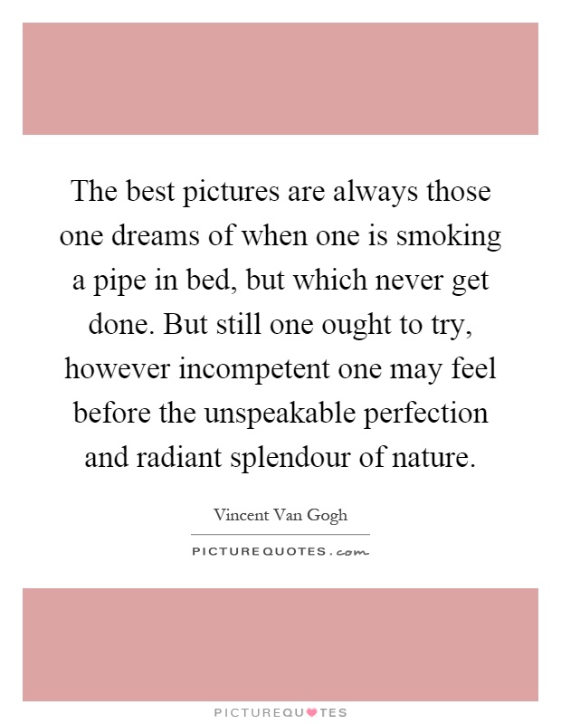 The best pictures are always those one dreams of when one is smoking a pipe in bed, but which never get done. But still one ought to try, however incompetent one may feel before the unspeakable perfection and radiant splendour of nature Picture Quote #1