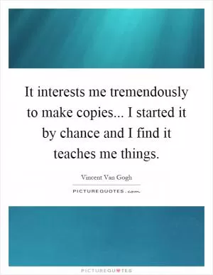 It interests me tremendously to make copies... I started it by chance and I find it teaches me things Picture Quote #1