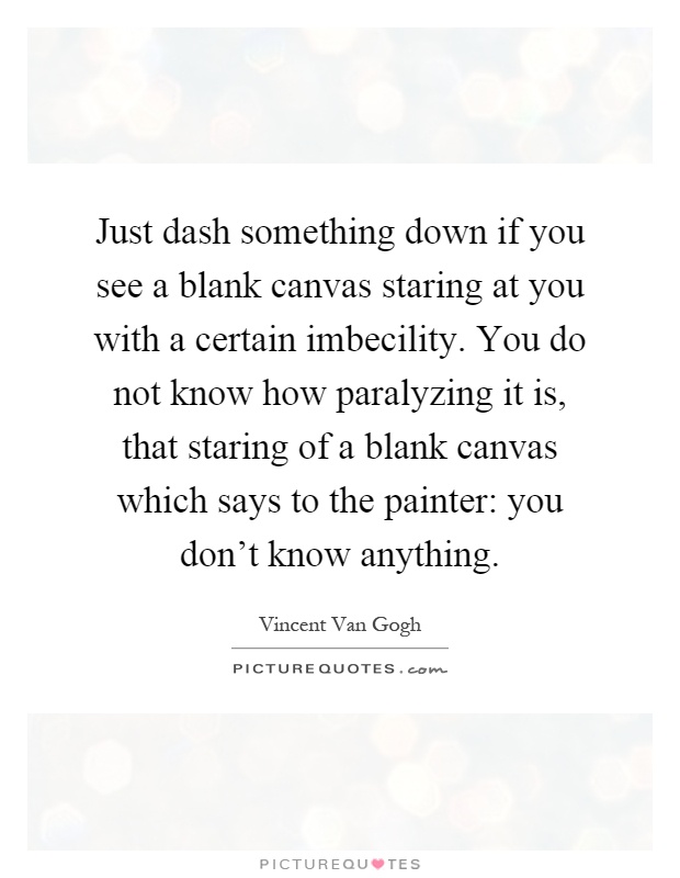 Just dash something down if you see a blank canvas staring at you with a certain imbecility. You do not know how paralyzing it is, that staring of a blank canvas which says to the painter: you don't know anything Picture Quote #1