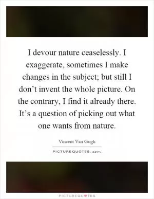 I devour nature ceaselessly. I exaggerate, sometimes I make changes in the subject; but still I don’t invent the whole picture. On the contrary, I find it already there. It’s a question of picking out what one wants from nature Picture Quote #1